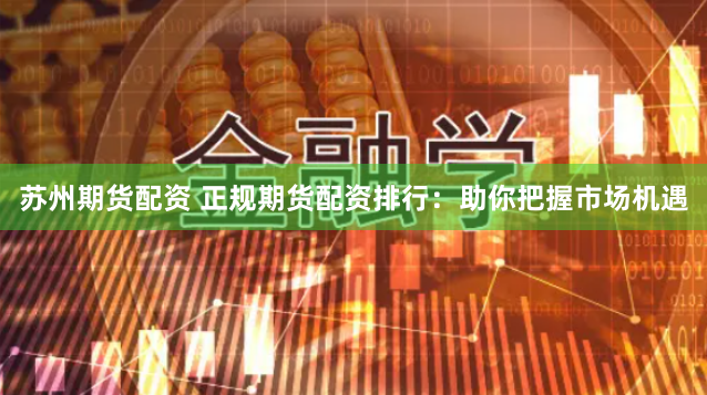 苏州期货配资 正规期货配资排行：助你把握市场机遇