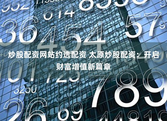 炒股配资网站约选配资 太原炒股配资：开启财富增值新篇章