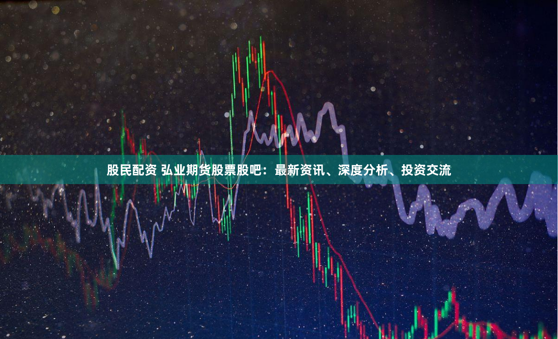 股民配资 弘业期货股票股吧：最新资讯、深度分析、投资交流