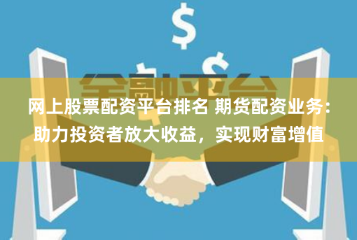 网上股票配资平台排名 期货配资业务：助力投资者放大收益，实现财富增值