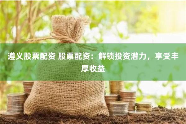 遵义股票配资 股票配资：解锁投资潜力，享受丰厚收益