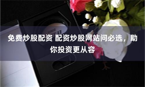 免费炒股配资 配资炒股网站问必选，助你投资更从容