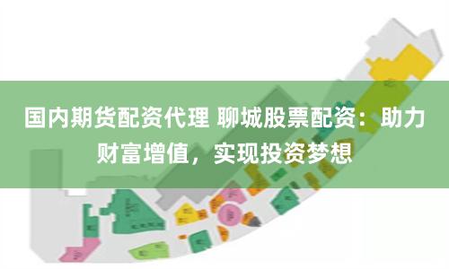 国内期货配资代理 聊城股票配资：助力财富增值，实现投资梦想