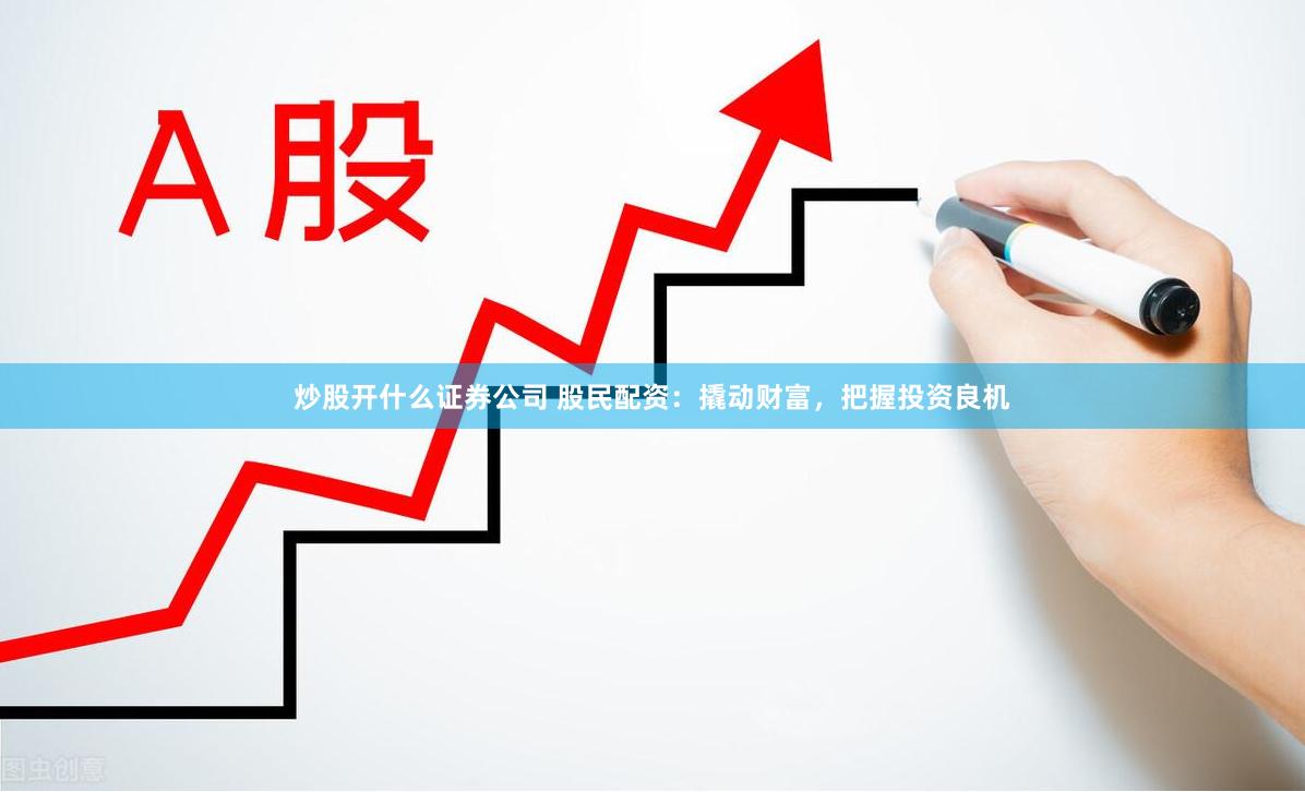 炒股开什么证券公司 股民配资：撬动财富，把握投资良机