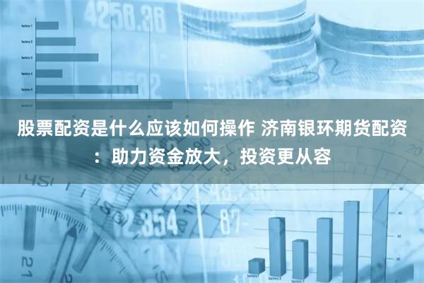 股票配资是什么应该如何操作 济南银环期货配资：助力资金放大，投资更从容