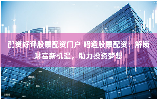 配资好评股票配资门户 昭通股票配资：解锁财富新机遇，助力投资梦想