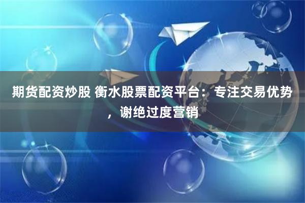 期货配资炒股 衡水股票配资平台：专注交易优势，谢绝过度营销