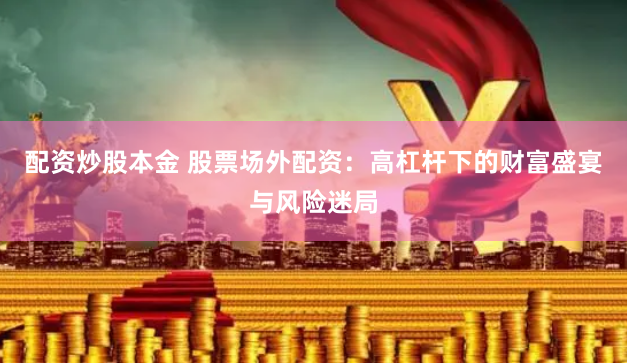 配资炒股本金 股票场外配资：高杠杆下的财富盛宴与风险迷局