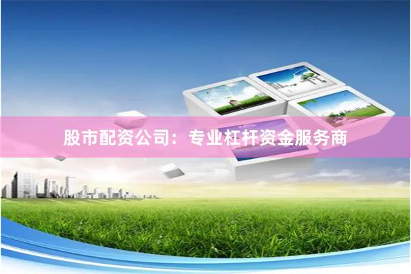 股市配资公司：专业杠杆资金服务商